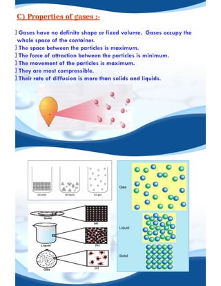 C) Properties of gases :-
Gases have no definite shape or fixed volume. Gases occupy the
whole space of the container.
The space between the particles is maximum.
The force of attraction between the particles is minimum.
The movement of the particles is maximum.
They are most compressible.
Their rate of diffusion is more than solids and liquids.
 