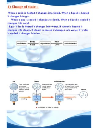4) Change of state :-
When a solid is heated it changes into liquid. When a liquid is heated
it changes into gas.
When a gas is cooled it changes to liquid. When a liquid is cooled it
changes into solid.
E.g.:- If ice is heated it changes into water. If water is heated it
changes into steam. If steam is cooled it changes into water. If water
is cooled it changes into ice.
 
