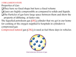 3.THE GASEOUS STATE
Properties of Gas-
They have no fixed shape but have a fixed volume
Gases are highly compressible as compared to solids and liquids.
The Particles of gas have large space between them and show the
property of diffusing at faster rate.
The liquefied petroleum gas (LPG) cylinder that we get in our home
for cooking or the oxygen supplied to hospitals in cylinders is
compressed gas.
Compressed natural gas (CNG) is used as fuel these days in vehicles.
 