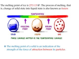The melting point of ice is 273.15 K*. The process of melting, that
is, change of solid state into liquid state is also known as fusion
 The melting point of a solid is an indication of the
strength of the force of attraction between its particles.
 