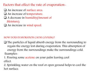 Factors that effect the rate of evaporation-
 An increase of surface area.
 An increase of temperature.
 A decrease in humidity(Amount of
Moisture).
 An increase in wind speed.
HOW DOES EVAPORATION CAUSE COOLING?
 The particles of liquid absorb energy from the surrounding to
regain the energy lost during evaporation. This absorption of
energy from the surroundings make the surroundings cold.
Examples-
1. Pouring some acetone on your palm leaving cool
effect.
2. Sprinkling water on the roof or open ground helps to cool the
hot surface.
 