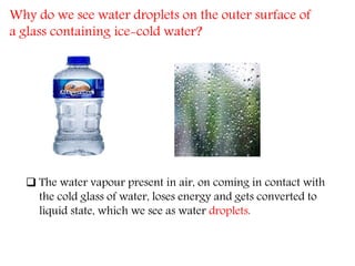Why do we see water droplets on the outer surface of
a glass containing ice-cold water?
 The water vapour present in air, on coming in contact with
the cold glass of water, loses energy and gets converted to
liquid state, which we see as water droplets.
 