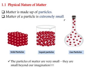 1.1 Physical Nature of Matter
 Matter is made up of particles.
 Matter of a particle is extremely small.
Solid Particles Liquid particles Gas Particles
 The particles of matter are very small – they are
small beyond our imagination!!!!
 