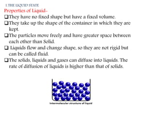 1.THE LIQUID STATE
Properties of Liquid-
They have no fixed shape but have a fixed volume.
They take up the shape of the...