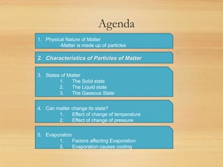 Agenda
1. Physical Nature of Matter
-Matter is made up of particles
2. Characteristics of Particles of Matter
3. States of Matter
1. The Solid state
2. The Liquid state
3. The Gaseous State
4. Can matter change its state?
1. Effect of change of temperature
2. Effect of change of pressure
5. Evaporation
1. Factors affecting Evaporation
2. Evaporation causes cooling
 