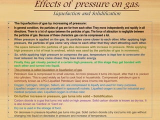 Effects of pressure on gas:
Liquefaction and Solidification
• The liquefaction of gas by increasing of pressure:
• In general condition, the particles of gas are far from each other. They move independently and rapidly in all
directions. There is a lot of space between the particles of gas. The force of attraction is negligible between
the particles of gas. Because of these characters gas can be compressed a lot.
• When pressure is applied on the gas, its particles come closer to each other. After applying high
pressure, the particles of gas come very close to each other that they start attracting each other.
• The space between the particles of gas also decreases with increase in pressure. While applying
high pressure a lot of heat is evolved, which was used by the particles of gas in movement.
• So, while applying high pressure to compress the gas, temperature is kept low to overcome the
heat released. As they come closer, they lose kinetic energy.
• Finally they get closely packed at a certain high pressure, at this stage they get bonded with
each other and turned into liquid.
• This process is called liquidation or liquefaction of gas.
• Petroleum Gas is compressed to small volumes. At more pressure it turns into liquid, after that it is packed
into cylinders. This is used widely as fuel to cook food in households. Compressed petroleum gas is
commonly known as LPG (Liquefied Petroleum Gas) since it turns into liquid form.
• Oxygen, hydrogen, nitrogen, helium, etc. are compressed to liquefy and used for many purposes.
Liquefied oxygen is used as propellant in spacecraft rockets. Liquefied oxygen is used for industrial and
medical purposes also. Liquefied oxygen is of blue color.
• On further increase in pressure, gas turns into solid – Solidification
• Carbon dioxide is a gas that turns into solid on high pressure. Solid carbon dioxide is known as dry-ice. It
is also known as ‘Cardice’ or ‘Card ice’.
• Dry ice is used in the storage of food.
• On decrease in pressure liquefied gas turns into gas. Solid carbon dioxide (dry ice) turns into gas without
changing into liquid on decrease in pressure and increase of temperature.
 