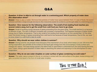 Q&A
•
•
Question: Why should we wear cotton clothes in summer?
Answer: During summer, we perspire more because of the mechanism of our body which keeps us cool. We know that
during evaporation, the particles at the surface of the liquid gain energy from the surroundings or body surface and
change into vapour. The heat energy equal to the latent heat of vaporisation is absorbed from the body leaving the body
cool. Cotton, being a good absorber of water helps in absorbing the sweat and exposing it to the atmosphere for easy
evaporation.
•
•
Question: Give reasons for the following observation: The smell of hot sizzling food reaches you
several meters away, but to get the smell from cold food you have to go close.
Answer: Smell of anything comes because of gases emanating from the given thing. The smell reaches to us because
of diffusion of gas. The rate of diffusion increases with increase in temperature. This happens because of higher kinetic
energy due to higher temperature. That is why smell of hot sizzling food reaches to us from several feet. On the other
hand, the kinetic energy of gases emanating from cold food is low because of lower temperature. Due to this, we need
to move closer to a cold food to take its smell.
•
•
Question: A diver is able to cut through water in a swimming pool. Which property of mater does
this observation show?
Answer: Water is also a matter. We know that particles of matter have space between them. In case of fluids, the space
between particles is large enough and due to this it becomes easier for a diver to cut through water in a swimming pool.
•
•
Question: Why do we see water droplets on outer surface of glass containing ice-cold water?
Answer: The water vapour present in the air, on coming in contact with the cold surface of the glass, looses energy and
gets converted into liquid in the form of small water droplets.
 