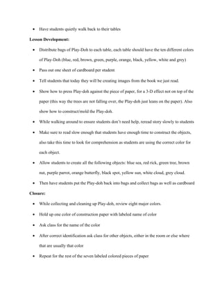 •   Have students quietly walk back to their tables

Lesson Development:

 •   Distribute bags of Play-Doh to each table, each table should have the ten different colors

     of Play-Doh (blue, red, brown, green, purple, orange, black, yellow, white and grey)

 •   Pass out one sheet of cardboard per student

 •   Tell students that today they will be creating images from the book we just read.

 •   Show how to press Play-doh against the piece of paper, for a 3-D effect not on top of the

     paper (this way the trees are not falling over, the Play-doh just leans on the paper). Also

     show how to construct/mold the Play-doh.

 •   While walking around to ensure students don’t need help, reread story slowly to students

 •   Make sure to read slow enough that students have enough time to construct the objects,

     also take this time to look for comprehension as students are using the correct color for

     each object.

 •   Allow students to create all the following objects: blue sea, red rick, green tree, brown

     nut, purple parrot, orange butterfly, black spot, yellow sun, white cloud, grey cloud.

 •   Then have students put the Play-doh back into bags and collect bags as well as cardboard

Closure:

 •   While collecting and cleaning up Play-doh, review eight major colors.

 •   Hold up one color of construction paper with labeled name of color

 •   Ask class for the name of the color

 •   After correct identification ask class for other objects, either in the room or else where

     that are usually that color

 •   Repeat for the rest of the seven labeled colored pieces of paper
 