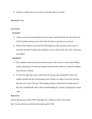 •   Explain to students that we use colors to describe objects everyday



Homework: None



Assessment:

 Formative:

   •   Listen to answers given during the review of colors used in the book The Deep Blue Sea.

       Are the students naming actual colors from the book or can they not recall any?

   •   Watch while students create their Play-Doh model; are they using the correct color as

       read from the book? Do they look confused or wait to choose their color after a classmate

       has helped?

 Summative:

   •   Have students at end of the lesson name the name of the colors as a class while holding

       up the colored piece of construction paper with color name label on it, watch for students

       who still look confused.

   •   For the next eight days review color names by having a day designated for that color,

       students should wear the corresponding color or bring in an object from home each day

       that shows the color of the day. When taking roll place a check by the students name if

       they have completed the task or showed understanding by wearing or bringing the correct

       color.

References:

Jeremy, Brunaccioni. (2010-1996). Deep Blue Sea: A Book of Colors Lesson Plan.

http://www2.scholastic.com/browse/lessonplan.jsp?id=1005.
 