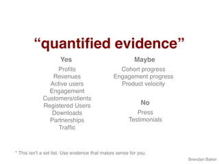 “quantiﬁed evidence”
Brendan Baker
Proﬁts
Revenues
Active users
Engagement
Customers/clients
Registered Users
Downloads
Partnerships
Trafﬁc
Yes Maybe
Cohort progress
Engagement progress
Product velocity
No
Press
Testimonials
* This isn’t a set list. Use evidence that makes sense for you.
 