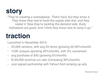 Brendan Baker
“They’re creating a marketplace. That’s hard, but they know it.
They knew they had to build the supply side ﬁrst, and they
nailed it. Now they’re tackling the demand side. Early
indications are good, and I think they know how to ramp it up.”
Launched in November 2014:
-  25,000 vendors, with avg 25 items (growing 20-30%/month)
-  110K uniques (growing 40%/month), with 3% conversion
-  avg purchase of $45 (growing 5%/month)
-  $120,000 revenue run rate (increasing 30%/month)
-  Just signed partnership with Yahoo! And ramping up ads.
story
traction
 