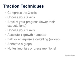 Traction Techniques
Brendan Baker
•  Compress the X axis
•  Choose your X axis
•  Bracket your progress (lower their
expectations)
•  Choose your Y axis
•  Absolute + growth numbers
•  B2B or enterprise storytelling (rollout)
•  Annotate a graph
•  No testimonials or press mentions!
 