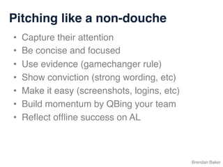Pitching like a non-douche
Brendan Baker
•  Capture their attention
•  Be concise and focused
•  Use evidence (gamechanger rule)
•  Show conviction (strong wording, etc)
•  Make it easy (screenshots, logins, etc)
•  Build momentum by QBing your team
•  Reﬂect ofﬂine success on AL
 