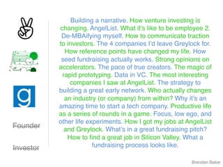 Founder
Brendan Baker
Investor
Building a narrative. How venture investing is
changing. AngelList. What it’s like to be employee 2.
De-MBAifying myself. How to communicate traction
to investors. The 4 companies I’d leave Greylock for.
How reference points have changed my life. How
seed fundraising actually works. Strong opinions on
accelerators. The pace of true creators. The magic of
rapid prototyping. Data in VC. The most interesting
companies I saw at AngelList. The strategy to
building a great early network. Who actually changes
an industry (or company) from within? Why it’s an
amazing time to start a tech company. Productive life
as a series of rounds in a game. Focus, low ego, and
other life experiments. How I got my jobs at AngelList
and Greylock. What’s in a great fundraising pitch?
How to ﬁnd a great job in Silicon Valley. What a
fundraising process looks like.
 