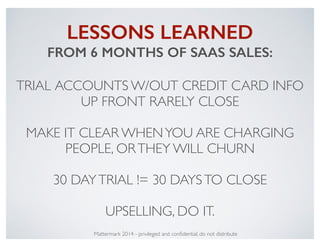 LESSONS LEARNED
FROM 6 MONTHS OF SAAS SALES:
!
TRIAL ACCOUNTS W/OUT CREDIT CARD INFO
UP FRONT RARELY CLOSE!
!
MAKE IT CLEA...