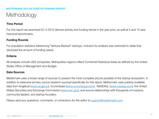 © 2016 ALL RIGHTS RESERVED ● MATTERMARK.COM ● (415) 366-6587
39
Methodology
Time Period
For this report we examined Q1-4 2015 Venture activity and funding trends in the year prior, as well at 5 and 10 year
historical benchmarks.
Funding Rounds
For population statistics referencing “Venture-Backed” startups, inclusion for analysis was restricted to deals that
disclosed the amount of funding raised.
Criteria
All analyses include USA companies. Metropolitan regions reflect Combined Statistical Areas as defined by the United
States Office of Management and Budget.
Data Sources
Mattermark uses a broad range of sources to present the most complete picture possible of the startup ecosystem. In
addition to extensive primary source research sourced specifically for this report, Mattermark uses publicly-available
data from AngelList (www.angel.co), Crunchbase (www.crunchbase.com), NASDAQ, (www.nasdaq.com), the United
States Securities and Exchange Commission (www.sec.gov), and source relationships with thousands of investors,
community leaders, and startup founders.
Please send any questions, comments, or corrections for the editor to support@mattermark.com.
MATTERMARK 2015 US STARTUP FUNDING REPORT
 