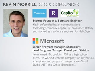 Kevin cofounded health communications
technology company Capito Life, cofounded Referly
and worked as a software engineer for HelloSign.
KEVIN MORRILL, CTO & COFOUNDER
Startup Founder & Software Engineer
Senior Program Manager, Sharepoint
Lead Program Manager, Developer Division
Kevin joined Microsoft in 1999 as a high school
intern. He worked with the company for 10 years as
an engineer and program manager acrossVisual
Studio, .NET and Ofﬁce (Sharepoint).
 