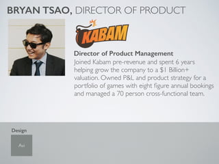 Joined Kabam pre-revenue and spent 6 years
helping grow the company to a $1 Billion+
valuation. Owned P&L and product strategy for a
portfolio of games with eight ﬁgure annual bookings
and managed a 70 person cross-functional team.
BRYAN TSAO, DIRECTOR OF PRODUCT
Director of Product Management
Avi
Design
 