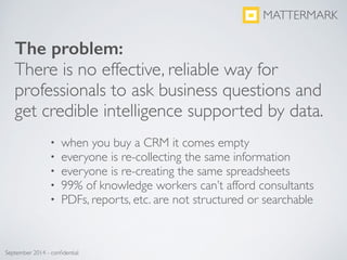 • when you buy a CRM it comes empty	

• everyone is re-collecting the same information	

• everyone is re-creating the same spreadsheets	

• 99% of knowledge workers can’t afford consultants	

• PDFs, reports, etc. are not structured or searchable
MATTERMARK
September 2014 - conﬁdential
The problem:
There is no effective, reliable way for
professionals to ask business questions and
get credible intelligence supported by data.
 