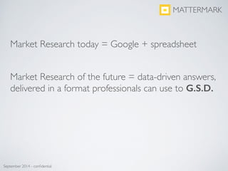 Market Research today = Google + spreadsheet	

!
!
Market Research of the future = data-driven answers,
delivered in a format professionals can use to G.S.D.	

MATTERMARK
September 2014 - conﬁdential
 