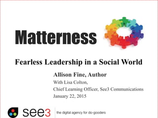 Matterness
Allison Fine, Author
With Lisa Colton,
Chief Learning Officer, See3 Communications
January 22, 2015
Fearless Leadership in a Social World
 