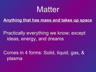 Matter
Anything that has mass and takes up space
Practically everything we know; except
ideas, energy, and dreams
Comes in 4 forms: Solid, liquid, gas, &
plasma