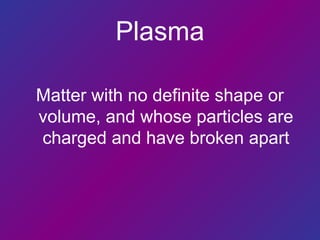 Plasma
Matter with no definite shape or
volume, and whose particles are
charged and have broken apart