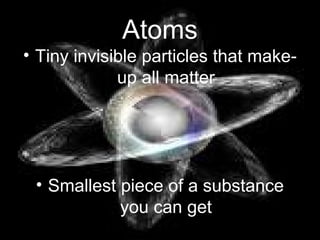 Atoms
• Tiny invisible particles that make-
up all matter
• Smallest piece of a substance
you can get