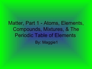 Matter, Part 1 - Atoms, Elements, Compounds, Mixtures, & The Periodic Table of Elements  By: Maggie1 