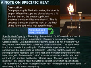 A NOTE ON SPECIFIC HEAT Description: One paper cup is filled with water; the other is empty. When the cups are placed above a lit Bunsen burner, the empty cup burns, whereas the water-filled one doesn't. This is because the water absorbs most of the heat of the flame due to its high specific heat. Specific Heat Capacity  -  The ability of materials to "hold" a certain amount of thermal energy at a given temperature.   Consider a day at your favorite Carolina beach.  On a typical summer day the sand is so hot it will burn your feet, yet the water feels much cooler and quite comfortable.  The same holds true if you consider the parking lot.  Each material experiences the same summer sun, but each heats up differently.  Later that night the sand and parking lot would feel quite cool to the feet, and the water temperature will not have changed.  Each material “holds” a certain amount of specific heat, and each will gain and lose that heat at different rates.  The sand loses its heat really fast (low specific heat) the water loses heat slowly (high specific heat).  The reverse is true, water must gain a lot of heat to change temperature, sand needs only a little to warm up quickly. Not as bad as it looks…read on 140 °C 70 °C Foosium 140 °C 40 °C Unobtainium 100 °C 20 °C Bolognium Boiling point Melting point Substance 