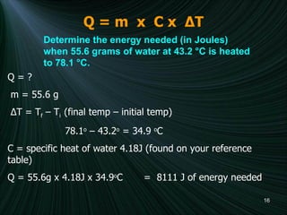 Q = m  x  C x  Δ T Determine the energy needed (in Joules) when 55.6 grams of water at 43.2 °C is heated to 78.1 °C.   Q = ?  m = 55.6 g  Δ T = T f  – T i  (final temp – initial temp) 78.1 o  – 43.2 o  = 34.9  o C C = specific heat of water 4.18J (found on your reference table) Q = 55.6g x 4.18J x 34.9 o C  =  8111 J of energy needed 