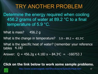 TRY ANOTHER PROBLEM Determine the energy required when cooling 456.2 grams of water at 89.2 °C to a final temperature of 5.9 °C.   What is mass?  What is the change in temperature?  What is the specific heat of water? (remember your reference tables  Answer:  Q = 456.2g x 4.18J x – 84.3 o C  =  -160753 J 456.2 g 5.9 – 89.2 = -83.3 o C 4.18J http:// www.sciencegeek.net/Shockwave/SpecificHeat.htm Click on the link below to work some sample problems. 