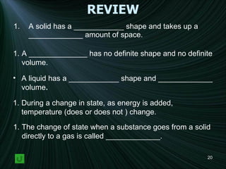 REVIEW A solid has a ____________ shape and takes up a _____________ amount of space. A ______________ has no definite shape and no definite  volume. A liquid has a ____________ shape and _____________ volume . During a change in state, as energy is added, temperature (does or does not ) change. The change of state when a substance goes from a solid directly to a gas is called _____________. 