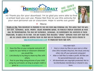 Terms of Use: This document is provided to you for your own personal use. You agree that you will
not copy, reproduce, alter, modify, create derivative works, or publicly display contents as your
own. No Redistribution. You may not reproduce, repackage, or redistribute the contents of these
downloads, in whole or in part, for any reason. This includes “giving” someone your copy that you
are no longer using or hosting them on drop box or Facebook files. Please refer others to
www.thehomeschooldaily.com to download their own copy.
YOU MAY:
• Save the files on your computer and print off
copies for your family or classroom whenever
you would like.
• Link directly to my blog to share my files with
others.
• Post to your blog using pictures of your child
using my curriculum, as long as proper credit is
given to www.thehomeschooldaily.com
YOU MAY NOT:
• Host or store my files on your own or other
sites (this includes drop box, the cloud, and any
other site off your personal computer)
• Alter or Sell files to make a profit. All files are
for personal/classroom use only.
• All downloads are copyright protected. Not to
be distributed, transferred, or shared in any
form.
Hi! Thank you for your download. I’m so glad you were able to find
a school tool you can use. Please feel free to use this activity for
your own personal use or classroom. Hope it works out great!
Marie
 