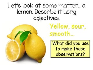 Let’s look at some matter... a
lemon. Describe it using
adjectives.
Yellow, sour,
smooth…
What did you use
to make these
observations?
 