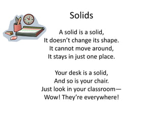 Solids  A solid is a solid, It doesn’t change its shape.  It cannot move around,  It stays in just one place. Your desk is a solid,  And so is your chair. Just look in your classroom— Wow! They’re everywhere!  