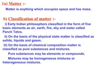 1a) Matter :-
Matter is anything which occupies space and has mass.
b) Classification of matter :-
i) Early Indian philosophers classified in the form of five
basic elements as air, earth, fire, sky and water called
Panch Tatva.
ii) On the basis of the physical state matter is classified as
solids, liquids and gases.
iii) On the basis of chemical composition matter is
classified as pure substances and mixtures.
Pure substances may be elements or compounds.
Mixtures may be homogeneous mixtures or
heterogeneous mixtures.
 