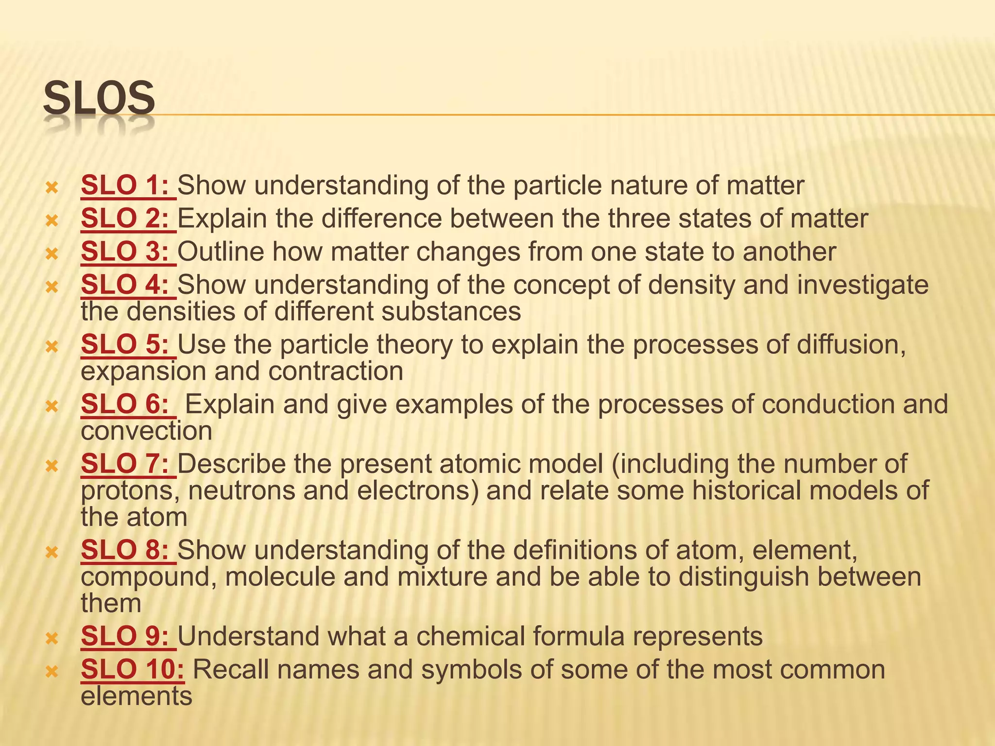 SLOS
 SLO 1: Show understanding of the particle nature of matter
 SLO 2: Explain the difference between the three states of matter
 SLO 3: Outline how matter changes from one state to another
 SLO 4: Show understanding of the concept of density and investigate
the densities of different substances
 SLO 5: Use the particle theory to explain the processes of diffusion,
expansion and contraction
 SLO 6: Explain and give examples of the processes of conduction and
convection
 SLO 7: Describe the present atomic model (including the number of
protons, neutrons and electrons) and relate some historical models of
the atom
 SLO 8: Show understanding of the definitions of atom, element,
compound, molecule and mixture and be able to distinguish between
them
 SLO 9: Understand what a chemical formula represents
 SLO 10: Recall names and symbols of some of the most common
elements
 