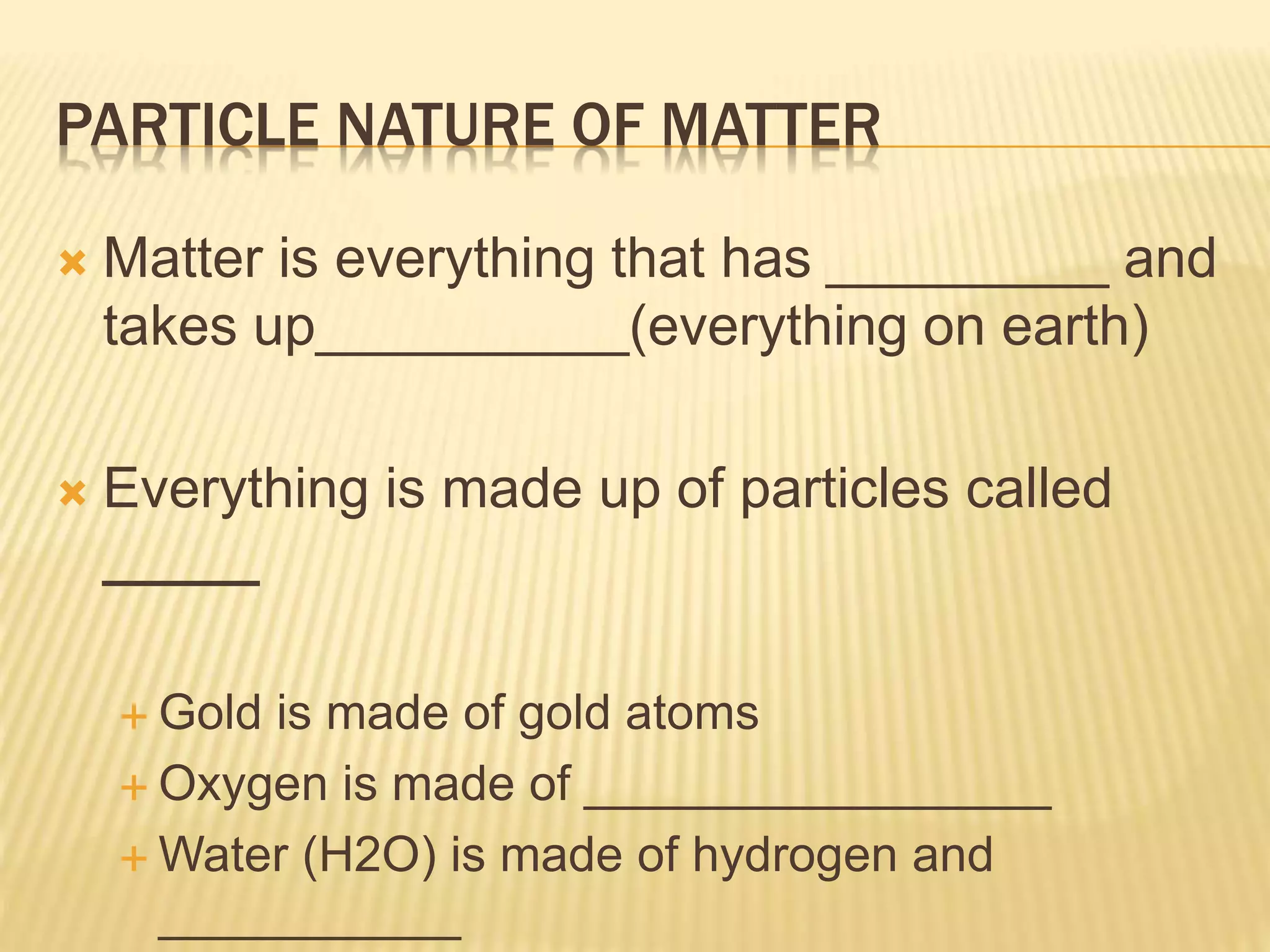 PARTICLE NATURE OF MATTER
 Matter is everything that has _________ and
takes up__________(everything on earth)
 Everything is made up of particles called
_____
 Gold is made of gold atoms
 Oxygen is made of _________________
 Water (H2O) is made of hydrogen and
___________
 