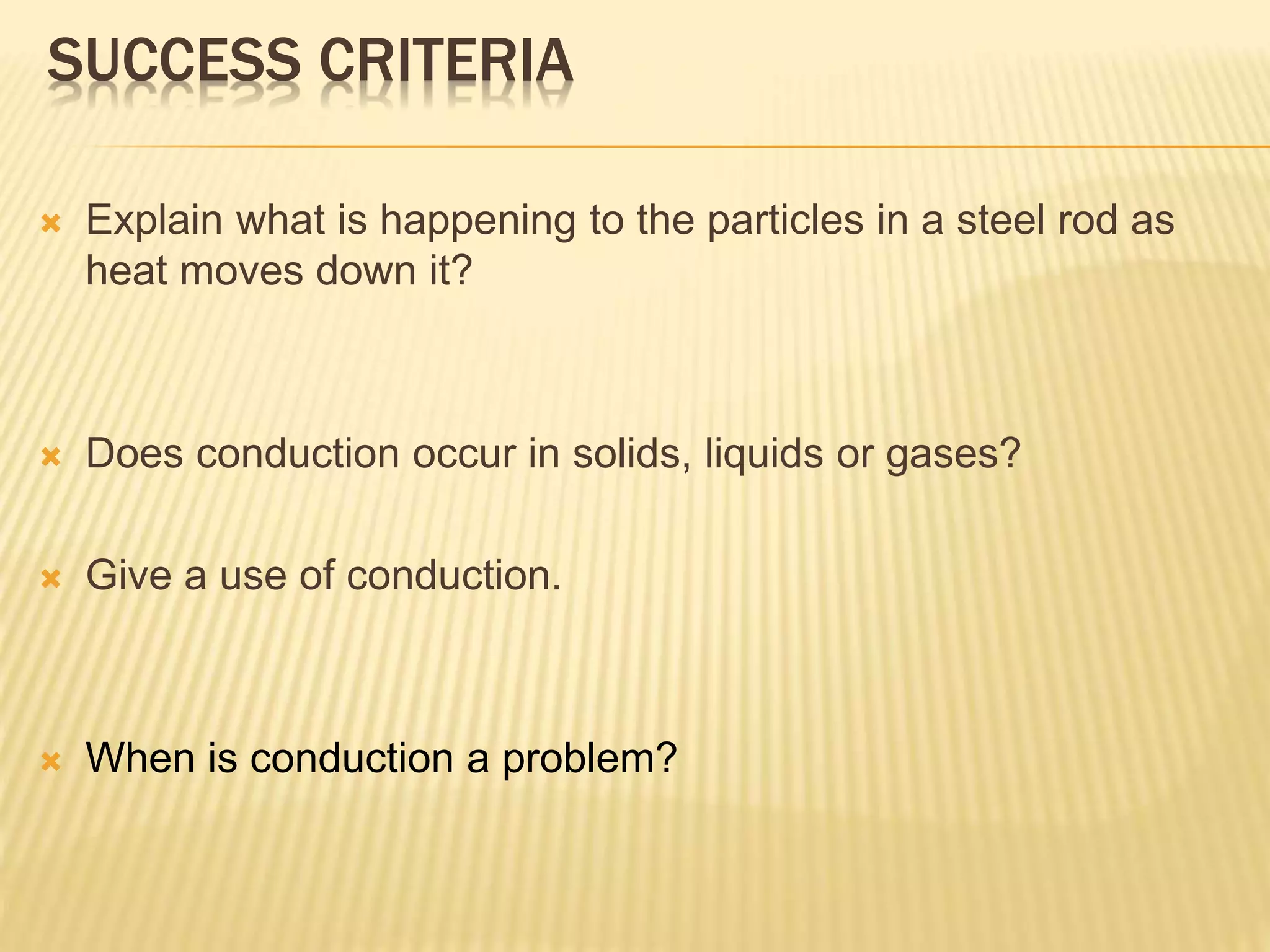 SUCCESS CRITERIA
 Explain what is happening to the particles in a steel rod as
heat moves down it?
 Does conduction occur in solids, liquids or gases?
 Give a use of conduction.
 When is conduction a problem?
 