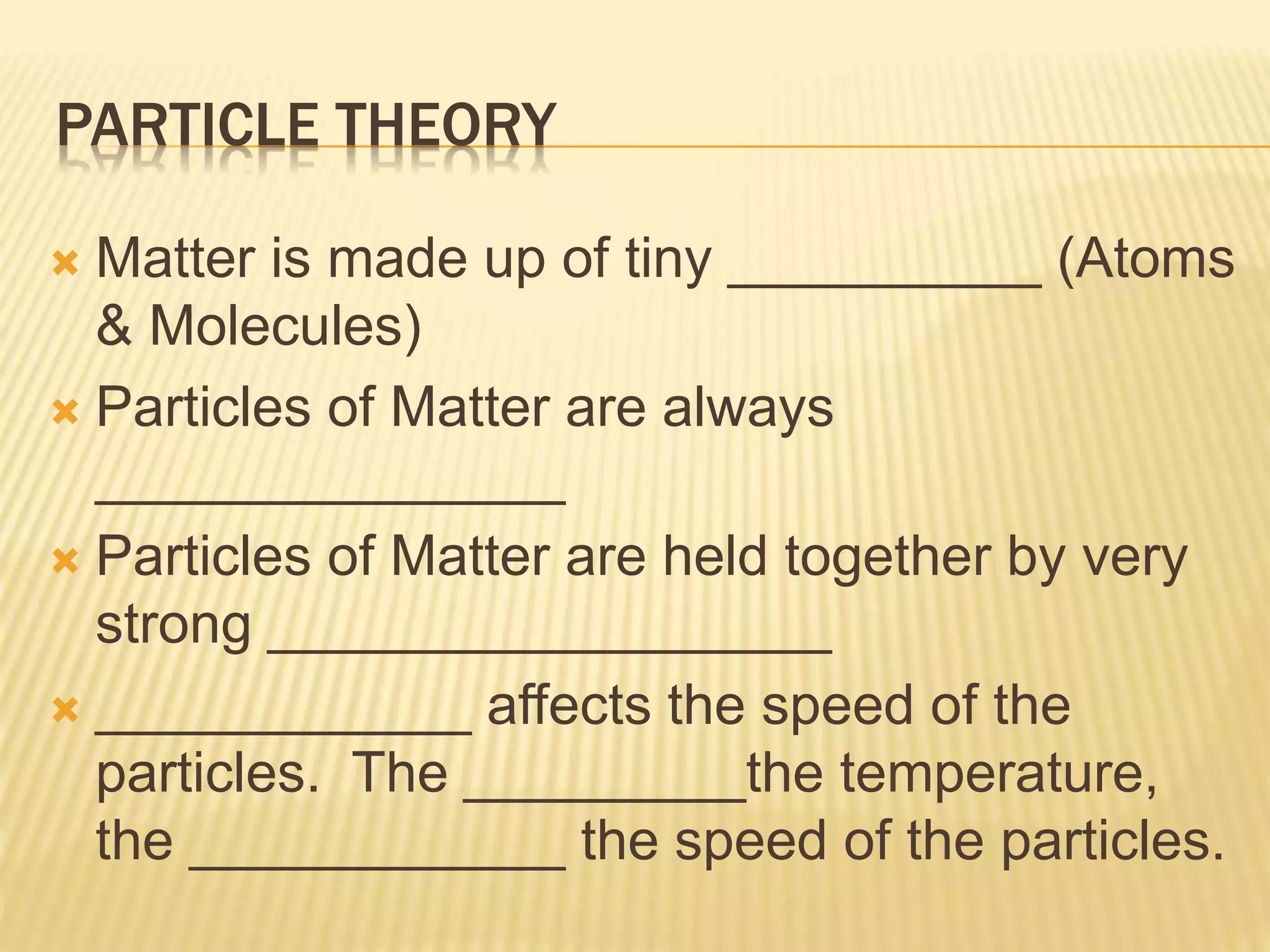 PARTICLE THEORY
 Matter is made up of tiny __________ (Atoms
& Molecules)
 Particles of Matter are always
_______________
 Particles of Matter are held together by very
strong __________________
 ____________ affects the speed of the
particles. The _________the temperature,
the ____________ the speed of the particles.
 