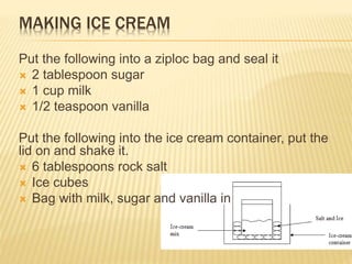 MAKING ICE CREAM
Put the following into a ziploc bag and seal it
 2 tablespoon sugar
 1 cup milk
 1/2 teaspoon vanilla
Put the following into the ice cream container, put the
lid on and shake it.
 6 tablespoons rock salt
 Ice cubes
 Bag with milk, sugar and vanilla in
 