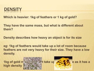 DENSITY
Which is heavier: 1kg of feathers or 1 kg of gold?
They have the same mass, but what is different about
them?
Density describes how heavy an object is for its size
eg: 1kg of feathers would take up a lot of room because
feathers are not very heavy for their size. They have a low
density.
1kg of gold metal does not take up much space as it has a
high density
 