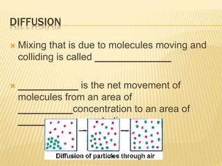 DIFFUSION
 Mixing that is due to molecules moving and
colliding is called ______________
 ___________ is the net movement of
molecules from an area of
__________concentration to an area of
_________ concentration.
 