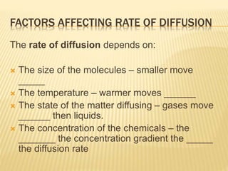 FACTORS AFFECTING RATE OF DIFFUSION
The rate of diffusion depends on:
 The size of the molecules – smaller move
_____
 The temperature – warmer moves ______
 The state of the matter diffusing – gases move
______ then liquids.
 The concentration of the chemicals – the
_______ the concentration gradient the _____
the diffusion rate
 