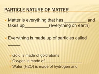 PARTICLE NATURE OF MATTER
 Matter is everything that has _________ and
takes up__________(everything on earth)
 Everything is made up of particles called
_____
 Gold is made of gold atoms
 Oxygen is made of _________________
 Water (H2O) is made of hydrogen and
___________
 