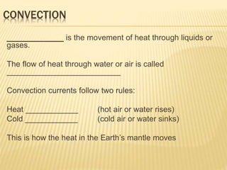 CONVECTION
_____________ is the movement of heat through liquids or
gases.
The flow of heat through water or air is called
__________________________
Convection currents follow two rules:
Heat ____________ (hot air or water rises)
Cold ____________ (cold air or water sinks)
This is how the heat in the Earth’s mantle moves
 