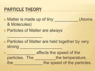 PARTICLE THEORY
 Matter is made up of tiny __________ (Atoms
& Molecules)
 Particles of Matter are always
_______________
 Particles of Matter are held together by very
strong __________________
 ____________ affects the speed of the
particles. The _________the temperature,
the ____________ the speed of the particles.
 