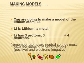 MAKING MODELS . . .
 You are going to make a model of the
lithium atom, Li.
 Li is Lithium, a metal.
 Li has 3 protons, 3 _________ + 4
neutrons.
(remember atoms are neutral so they must
have the same number of protons
(positive) and electrons (negative)
 