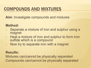 Aim: Investigate compounds and mixtures
Method:
1. Separate a mixture of iron and sulphur using a
magnet
2. Heat a mixture of iron and sulphur to form iron
sulfide which is a compound
3. Now try to separate iron with a magnet
Results:
Mixtures can/cannot be physically separated
Compounds can/cannot be physically separated
COMPOUNDS AND MIXTURES
 